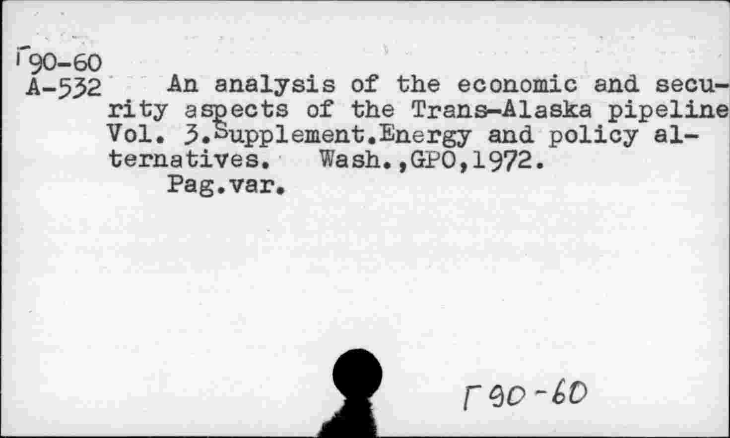 ﻿i'90-60
A-532 An analysis of the economic and security aspects of the Trans-Alaska pipeline Vol. 3.Supplement.Energy and policy alternatives. Wash.,GPO,1972.
Pag.var.
